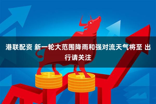 港联配资 新一轮大范围降雨和强对流天气将至 出行请关注