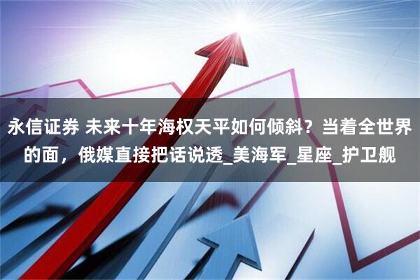 永信证券 未来十年海权天平如何倾斜？当着全世界的面，俄媒直接把话说透_美海军_星座_护卫舰