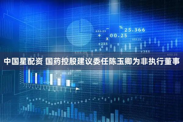 中国星配资 国药控股建议委任陈玉卿为非执行董事