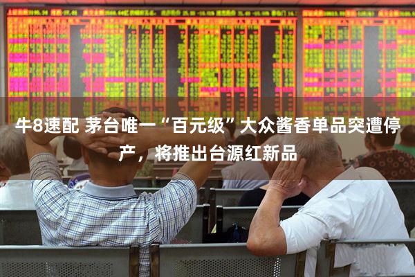 牛8速配 茅台唯一“百元级”大众酱香单品突遭停产，将推出台源红新品