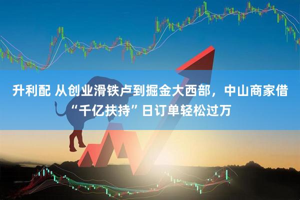 升利配 从创业滑铁卢到掘金大西部，中山商家借“千亿扶持”日订单轻松过万
