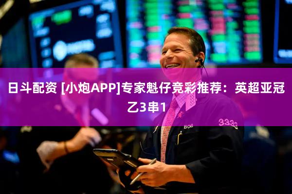 日斗配资 [小炮APP]专家魁仔竞彩推荐：英超亚冠乙3串1