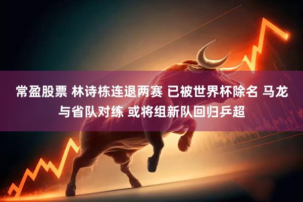 常盈股票 林诗栋连退两赛 已被世界杯除名 马龙与省队对练 或将组新队回归乒超