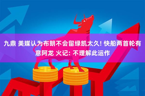 九鼎 美媒认为布朗不会留绿凯太久! 快船两首轮有意阿龙 火记: 不理解此运作